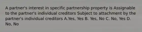 A partner's interest in specific partnership property is Assignable to the partner's individual creditors Subject to attachment by the partner's individual creditors A.Yes, Yes B. Yes, No C. No, Yes D. No, No