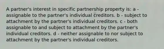 A partner's interest in specific partnership property is: a - assignable to the partner's individual creditors. b - subject to attachment by the partner's individual creditors. c - both assignable to and subject to attachment by the partner's individual creditors. d - neither assignable to nor subject to attachment by the partner's individual creditors.