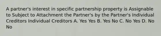 A partner's interest in specific partnership property is Assignable to Subject to Attachment the Partner's by the Partner's Individual Creditors Individual Creditors A. Yes Yes B. Yes No C. No Yes D. No No