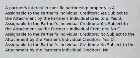 A partner's interest in specific partnership property is A. Assignable to the Partner's Individual Creditors: Yes Subject to the Attachment by the Partner's Individual Creditors: Yes B. Assignable to the Partner's Individual Creditors: Yes Subject to the Attachment by the Partner's Individual Creditors: No C. Assignable to the Partner's Individual Creditors: No Subject to the Attachment by the Partner's Individual Creditors: Yes D. Assignable to the Partner's Individual Creditors: No Subject to the Attachment by the Partner's Individual Creditors: No