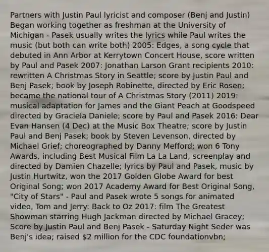 Partners with Justin Paul lyricist and composer (Benj and Justin) Began working together as freshman at the University of Michigan - Pasek usually writes the lyrics while Paul writes the music (but both can write both) 2005: Edges, a song cycle that debuted in Ann Arbor at Kerrytown Concert House, score written by Paul and Pasek 2007: Jonathan Larson Grant recipients 2010: rewritten A Christmas Story in Seattle; score by Justin Paul and Benj Pasek; book by Joseph Robinette, directed by Eric Rosen; became the national tour of A Christmas Story (2011) 2019: musical adaptation for James and the Giant Peach at Goodspeed directed by Graciela Daniele; score by Paul and Pasek 2016: Dear Evan Hansen (4 Dec) at the Music Box Theatre; score by Justin Paul and Benj Pasek; book by Steven Levenson, directed by Michael Grief; choreographed by Danny Mefford; won 6 Tony Awards, including Best Musical Film La La Land, screenplay and directed by Damien Chazelle; lyrics by Paul and Pasek, music by Justin Hurtwitz, won the 2017 Golden Globe Award for best Original Song; won 2017 Academy Award for Best Original Song, "City of Stars" - Paul and Pasek wrote 5 songs for animated video, Tom and Jerry: Back to Oz 2017: film The Greatest Showman starring Hugh Jackman directed by Michael Gracey; Score by Justin Paul and Benj Pasek - Saturday Night Seder was Benj's idea; raised 2 million for the CDC foundationvbn;