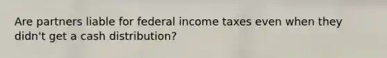 Are partners liable for federal income taxes even when they didn't get a cash distribution?