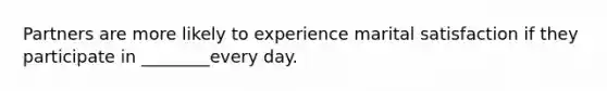 Partners are more likely to experience marital satisfaction if they participate in ________every day.