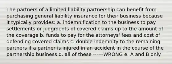 The partners of a limited liability partnership can benefit from purchasing general liability insurance for their business because it typically provides: a. indemnification to the business to pay settlements or judgments of covered claims up to the amount of the coverage b. funds to pay for the attorneys' fees and cost of defending covered claims c. double indemnity to the remaining partners if a partner is injured in an accident in the course of the partnership business d. all of these ------WRONG e. A and B only