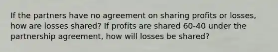 If the partners have no agreement on sharing profits or losses, how are losses shared? If profits are shared 60-40 under the partnership agreement, how will losses be shared?