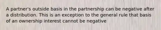 A partner's outside basis in the partnership can be negative after a distribution. This is an exception to the general rule that basis of an ownership interest cannot be negative