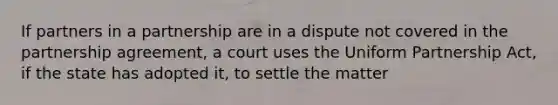 If partners in a partnership are in a dispute not covered in the partnership agreement, a court uses the Uniform Partnership Act, if the state has adopted it, to settle the matter