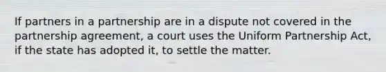 If partners in a partnership are in a dispute not covered in the partnership agreement, a court uses the Uniform Partnership Act, if the state has adopted it, to settle the matter.