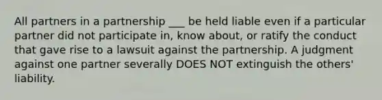 All partners in a partnership ___ be held liable even if a particular partner did not participate in, know about, or ratify the conduct that gave rise to a lawsuit against the partnership. A judgment against one partner severally DOES NOT extinguish the others' liability.