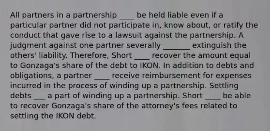 All partners in a partnership ____ be held liable even if a particular partner did not participate in, know about, or ratify the conduct that gave rise to a lawsuit against the partnership. A judgment against one partner severally _______ extinguish the others' liability. Therefore, Short ____ recover the amount equal to Gonzaga's share of the debt to IKON. In addition to debts and obligations, a partner ____ receive reimbursement for expenses incurred in the process of winding up a partnership. Settling debts ___ a part of winding up a partnership. Short ____ be able to recover Gonzaga's share of the attorney's fees related to settling the IKON debt.