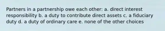 Partners in a partnership owe each other: a. direct interest responsibility b. a duty to contribute direct assets c. a fiduciary duty d. a duty of ordinary care e. none of the other choices