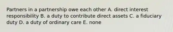 Partners in a partnership owe each other A. direct interest responsibility B. a duty to contribute direct assets C. a fiduciary duty D. a duty of ordinary care E. none