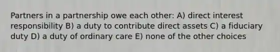 Partners in a partnership owe each other: A) direct interest responsibility B) a duty to contribute direct assets C) a fiduciary duty D) a duty of ordinary care E) none of the other choices