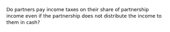 Do partners pay income taxes on their share of partnership income even if the partnership does not distribute the income to them in cash?