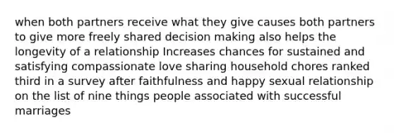 when both partners receive what they give causes both partners to give more freely shared decision making also helps the longevity of a relationship Increases chances for sustained and satisfying compassionate love sharing household chores ranked third in a survey after faithfulness and happy sexual relationship on the list of nine things people associated with successful marriages