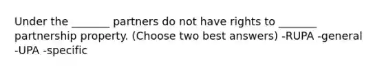 Under the _______ partners do not have rights to _______ partnership property. (Choose two best answers) -RUPA -general -UPA -specific