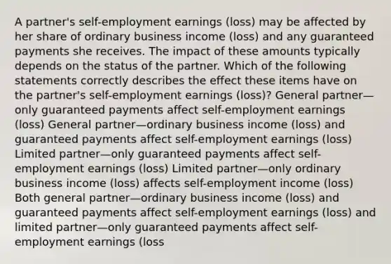 A partner's self-employment earnings (loss) may be affected by her share of ordinary business income (loss) and any guaranteed payments she receives. The impact of these amounts typically depends on the status of the partner. Which of the following statements correctly describes the effect these items have on the partner's self-employment earnings (loss)? General partner—only guaranteed payments affect self-employment earnings (loss) General partner—ordinary business income (loss) and guaranteed payments affect self-employment earnings (loss) Limited partner—only guaranteed payments affect self-employment earnings (loss) Limited partner—only ordinary business income (loss) affects self-employment income (loss) Both general partner—ordinary business income (loss) and guaranteed payments affect self-employment earnings (loss) and limited partner—only guaranteed payments affect self-employment earnings (loss