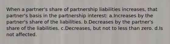 When a partner's share of partnership liabilities increases, that partner's basis in the partnership interest: a.Increases by the partner's share of the liabilities. b.Decreases by the partner's share of the liabilities. c.Decreases, but not to less than zero. d.Is not affected.