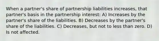 When a partner's share of partnership liabilities increases, that partner's basis in the partnership interest: A) Increases by the partner's share of the liabilities. B) Decreases by the partner's share of the liabilities. C) Decreases, but not to less than zero. D) Is not affected.