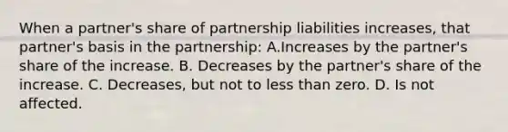 When a partner's share of partnership liabilities increases, that partner's basis in the partnership: A.Increases by the partner's share of the increase. B. Decreases by the partner's share of the increase. C. Decreases, but not to less than zero. D. Is not affected.