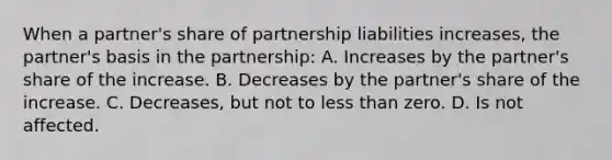 When a partner's share of partnership liabilities increases, the partner's basis in the partnership: A. Increases by the partner's share of the increase. B. Decreases by the partner's share of the increase. C. Decreases, but not to less than zero. D. Is not affected.