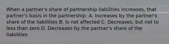 When a partner's share of partnership liabilities increases, that partner's basis in the partnership: A. Increases by the partner's share of the liabilities B. Is not affected C. Decreases, but not to less than zero D. Decreases by the partner's share of the liabilities