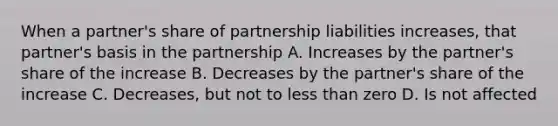 When a partner's share of partnership liabilities increases, that partner's basis in the partnership A. Increases by the partner's share of the increase B. Decreases by the partner's share of the increase C. Decreases, but not to <a href='https://www.questionai.com/knowledge/k7BtlYpAMX-less-than' class='anchor-knowledge'>less than</a> zero D. Is not affected