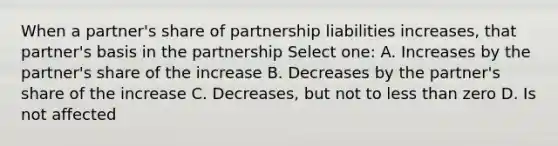 When a partner's share of partnership liabilities increases, that partner's basis in the partnership Select one: A. Increases by the partner's share of the increase B. Decreases by the partner's share of the increase C. Decreases, but not to less than zero D. Is not affected