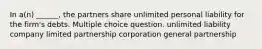 In a(n) ______, the partners share unlimited personal liability for the firm's debts. Multiple choice question. unlimited liability company limited partnership corporation general partnership