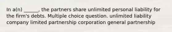 In a(n) ______, the partners share unlimited personal liability for the firm's debts. Multiple choice question. unlimited liability company limited partnership corporation general partnership