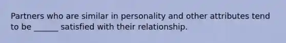 Partners who are similar in personality and other attributes tend to be ______ satisfied with their relationship.