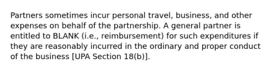 Partners sometimes incur personal travel, business, and other expenses on behalf of the partnership. A general partner is entitled to BLANK (i.e., reimbursement) for such expenditures if they are reasonably incurred in the ordinary and proper conduct of the business [UPA Section 18(b)].