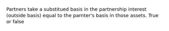 Partners take a substitued basis in the partnership interest (outside basis) equal to the parnter's basis in those assets. True or false