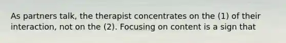 As partners talk, the therapist concentrates on the (1) of their interaction, not on the (2). Focusing on content is a sign that