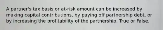 A partner's tax basis or at-risk amount can be increased by making capital contributions, by paying off partnership debt, or by increasing the profitability of the partnership. True or False.