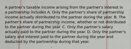 A partner's taxable income arising from the partner's interest in a partnership includes A. Only the partner's share of partnership income actually distributed to the partner during the year. B. The partner's share of partnership income, whether or not distributed to the partner during the year. C. Only the partner's salary actually paid to the partner during the year. D. Only the partner's salary and interest paid to the partner during the year and deducted by the partnership during that year.