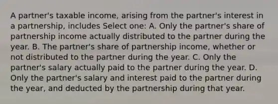 A partner's taxable income, arising from the partner's interest in a partnership, includes Select one: A. Only the partner's share of partnership income actually distributed to the partner during the year. B. The partner's share of partnership income, whether or not distributed to the partner during the year. C. Only the partner's salary actually paid to the partner during the year. D. Only the partner's salary and interest paid to the partner during the year, and deducted by the partnership during that year.