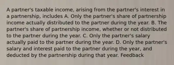 A partner's taxable income, arising from the partner's interest in a partnership, includes A. Only the partner's share of partnership income actually distributed to the partner during the year. B. The partner's share of partnership income, whether or not distributed to the partner during the year. C. Only the partner's salary actually paid to the partner during the year. D. Only the partner's salary and interest paid to the partner during the year, and deducted by the partnership during that year. Feedback