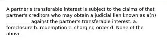 A partner's transferable interest is subject to the claims of that partner's creditors who may obtain a judicial lien known as a(n) __________ against the partner's transferable interest. a. foreclosure b. redemption c. charging order d. None of the above.