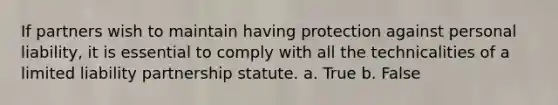 If partners wish to maintain having protection against personal liability, it is essential to comply with all the technicalities of a limited liability partnership statute. a. True b. False