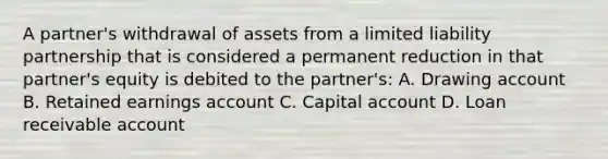 A partner's withdrawal of assets from a limited liability partnership that is considered a permanent reduction in that partner's equity is debited to the partner's: A. Drawing account B. Retained earnings account C. Capital account D. Loan receivable account