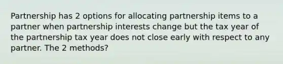 Partnership has 2 options for allocating partnership items to a partner when partnership interests change but the tax year of the partnership tax year does not close early with respect to any partner. The 2 methods?