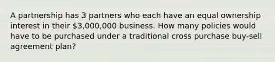 A partnership has 3 partners who each have an equal ownership interest in their 3,000,000 business. How many policies would have to be purchased under a traditional cross purchase buy-sell agreement plan?