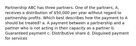 Partnership ABC has three partners. One of the partners, A, receives a distribution of 50,000 per year without regard to partnership profits. Which best describes how the payment to A should be treated? a. A payment between a partnership and a partner who is not acting in their capacity as a partner b. Guaranteed payment c. Distributive share d. Disguised payment for services