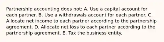 Partnership accounting does not: A. Use a capital account for each partner. B. Use a withdrawals account for each partner. C. Allocate net income to each partner according to the partnership agreement. D. Allocate net loss to each partner according to the partnership agreement. E. Tax the business entity.