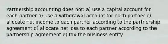 Partnership accounting does not: a) use a capital account for each partner b) use a withdrawal account for each partner c) allocate net income to each partner according to the partnership agreement d) allocate net loss to each partner according to the partnership agreement e) tax the business entity