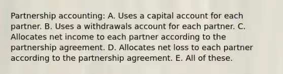 Partnership accounting: A. Uses a capital account for each partner. B. Uses a withdrawals account for each partner. C. Allocates net income to each partner according to the partnership agreement. D. Allocates net loss to each partner according to the partnership agreement. E. All of these.