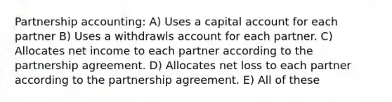 Partnership accounting: A) Uses a capital account for each partner B) Uses a withdrawls account for each partner. C) Allocates net income to each partner according to the partnership agreement. D) Allocates net loss to each partner according to the partnership agreement. E) All of these