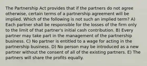 The Partnership Act provides that if the partners do not agree otherwise, certain terms of a partnership agreement will be implied. Which of the following is not such an implied term? A) Each partner shall be responsible for the losses of the firm only to the limit of that partner's initial cash contribution. B) Every partner may take part in the management of the partnership business. C) No partner is entitled to a wage for acting in the partnership business. D) No person may be introduced as a new partner without the consent of all of the existing partners. E) The partners will share the profits equally.