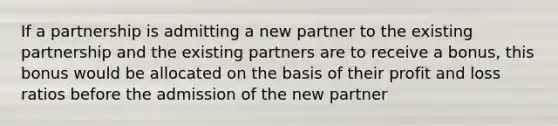 If a partnership is admitting a new partner to the existing partnership and the existing partners are to receive a bonus, this bonus would be allocated on the basis of their profit and loss ratios before the admission of the new partner